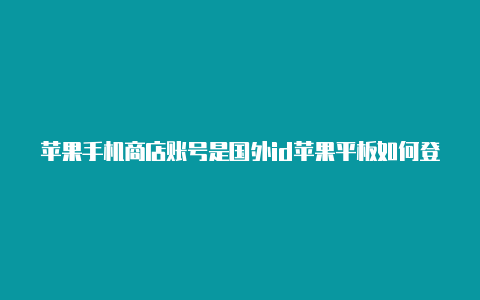 苹果手机商店账号是国外id苹果平板如何登录国外id