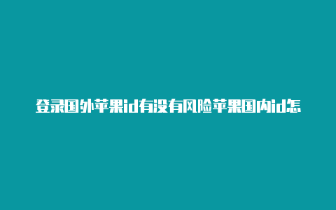 登录国外苹果id有没有风险苹果国内id怎么下载国外游戏