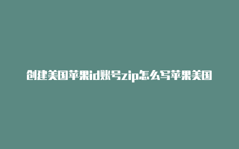 创建美国苹果id账号zip怎么写苹果美国id下载软件失败