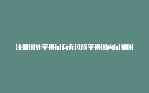 注册国外苹果id有无风险苹果国内id和国外id有什么区别