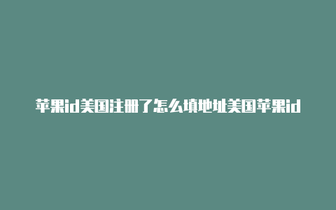 苹果id美国注册了怎么填地址美国苹果id注册了