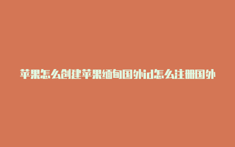 苹果怎么创建苹果缅甸国外id怎么注册国外的苹果id