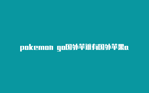 pokemon go国外苹谁有国外苹果apple id果id