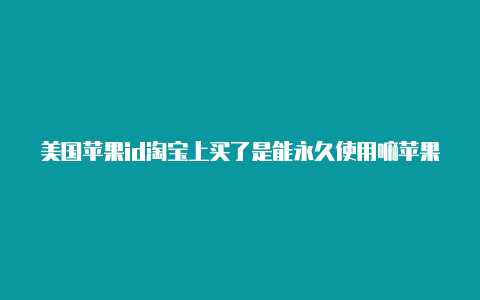 美国苹果id淘宝上买了是能永久使用嘛苹果手机怎么创建美国的id