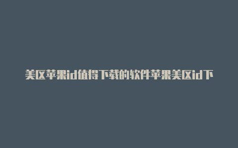 美区苹果id值得下载的软件苹果美区id下载不了软件怎么办