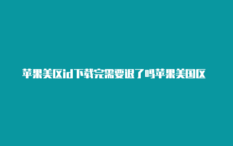 苹果美区id下载完需要退了吗苹果美国区 apple id