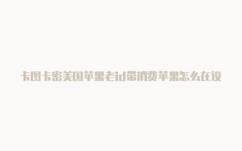 卡图卡密美国苹果老id带消费苹果怎么在设置里创建美国id