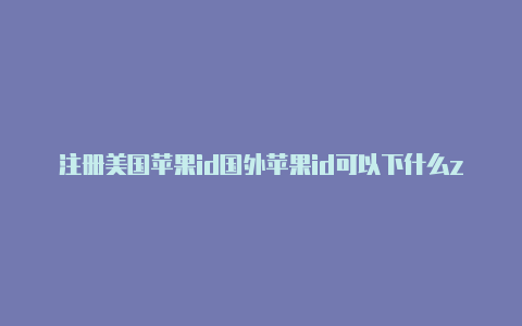 注册美国苹果id国外苹果id可以下什么zip怎么填