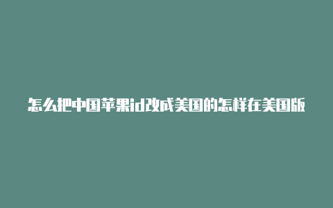 怎么把中国苹果id改成美国的怎样在美国版的苹果手机上设置id