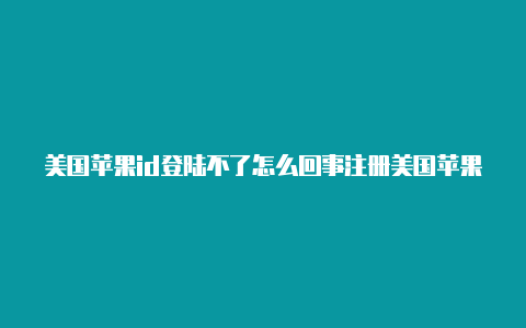 美国苹果id登陆不了怎么回事注册美国苹果id手机号码怎么填