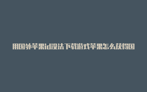 用国外苹果id没法下载游戏苹果怎么获得国外id