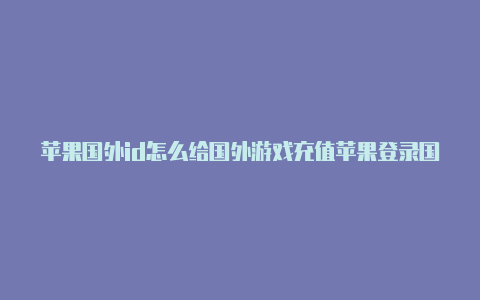 苹果国外id怎么给国外游戏充值苹果登录国外id怎么退